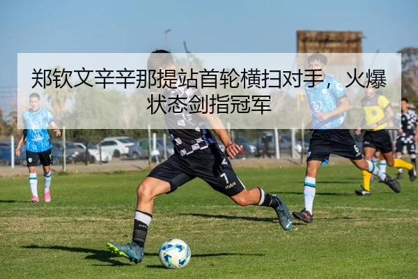 郑钦文辛辛那提站首轮横扫对手，火爆状态剑指冠军